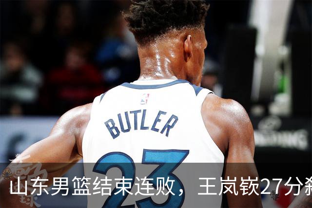 山东男篮结束连败，王岚嵚27分弑旧主，班顿19分钟仅得2分